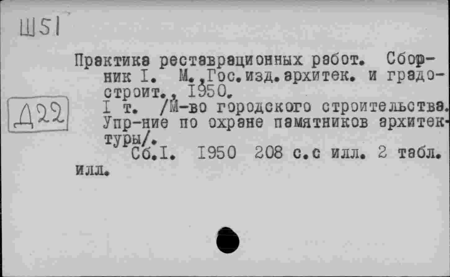 ﻿Ш5І
Ж
Практика реставрационных работ. Сборник I. М.,Гос. изд. архитек. и грэдо-с троит., 1950.
I т. /М-во городского строительства. Упр-ние по охране памятников архитектуры/.
Сб.I. 1950 208 с.с илл. 2 табл.
илл.